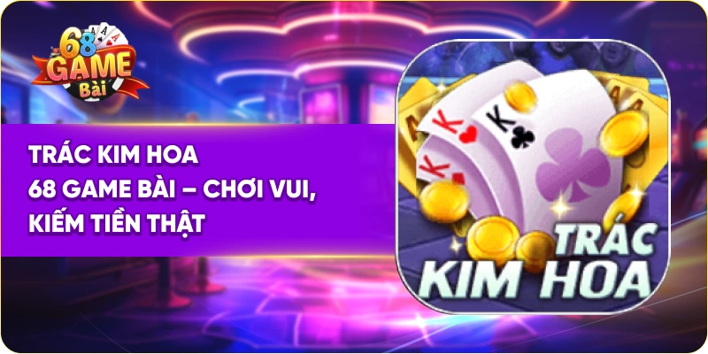 Trác Kim Hoa 68 Game Bài – Chơi Vui, Kiếm Tiền Thật